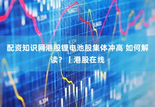 配资知识网港股锂电池股集体冲高 如何解读？丨港股在线