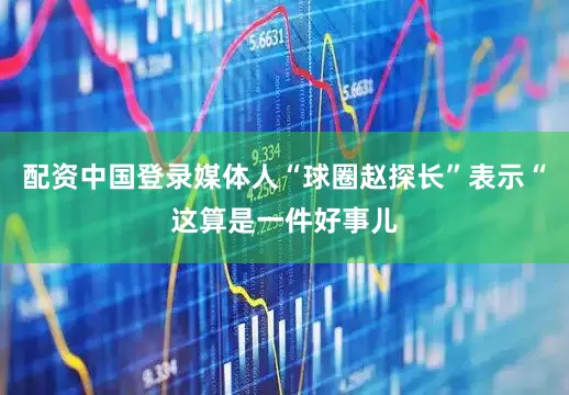 配资中国登录媒体人“球圈赵探长”表示“这算是一件好事儿