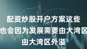 配资炒股开户方案这些企业也会因为发展需要由大湾区外溢