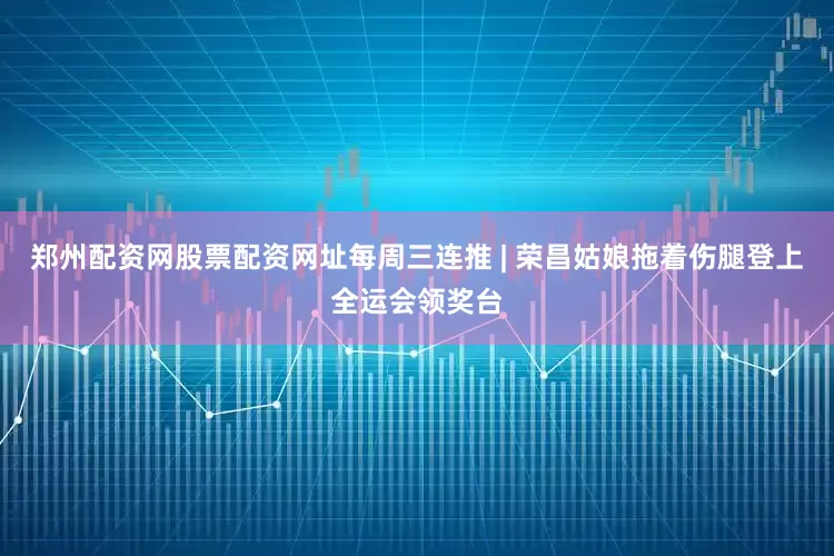 郑州配资网股票配资网址每周三连推 | 荣昌姑娘拖着伤腿登上全运会领奖台