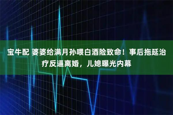 宝牛配 婆婆给满月孙喂白酒险致命!事后拖延治疗反逼离婚,儿媳曝光内幕