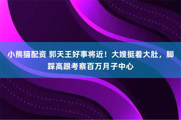 小熊猫配资 郭天王好事将近!大嫂挺着大肚,脚踩高跟考察百万月子中心