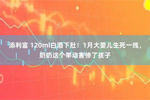 添利富 120ml白酒下肚!1月大婴儿生死一线,奶奶这个举动害惨了孩子