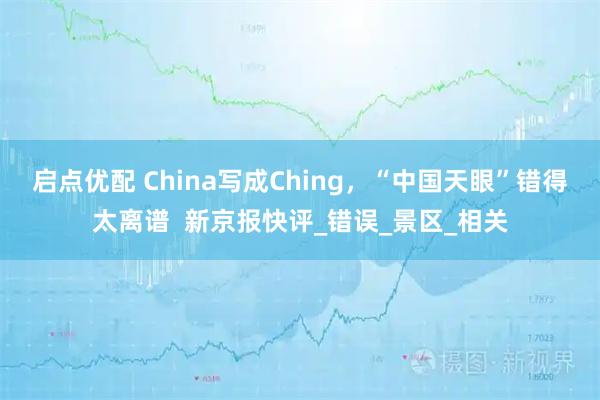 启点优配 China写成Ching，“中国天眼”错得太离谱  新京报快评_错误_景区_相关