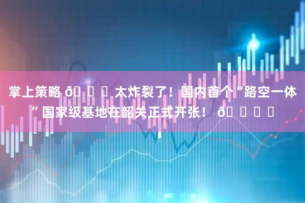 掌上策略 🚀太炸裂了！国内首个“路空一体”国家级基地在韶关正式开张！ 🚙✈