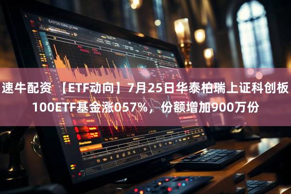 速牛配资 【ETF动向】7月25日华泰柏瑞上证科创板100ETF基金涨057%,份额增加900万份