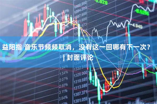 益阳指 音乐节频频取消，没有这一回哪有下一次？ | 封面评论