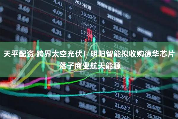 天平配资 跨界太空光伏！明阳智能拟收购德华芯片 落子商业航天能源