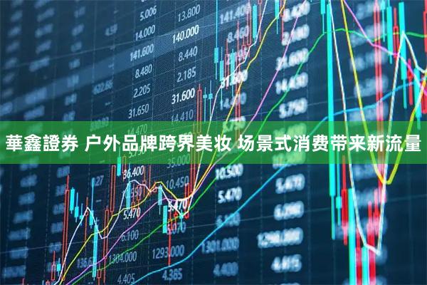 華鑫證券 户外品牌跨界美妆 场景式消费带来新流量