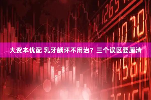 大资本优配 乳牙龋坏不用治？三个误区要厘清
